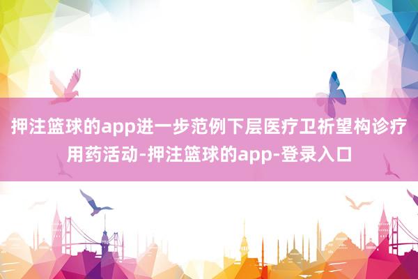 押注篮球的app进一步范例下层医疗卫祈望构诊疗用药活动-押注篮球的app-登录入口