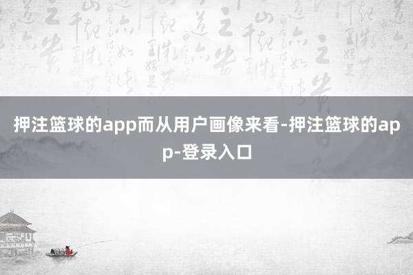 押注篮球的app　　而从用户画像来看-押注篮球的app-登录入口