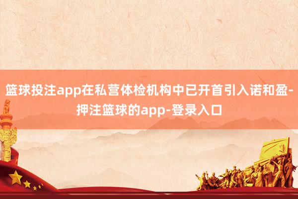 篮球投注app在私营体检机构中已开首引入诺和盈-押注篮球的app-登录入口