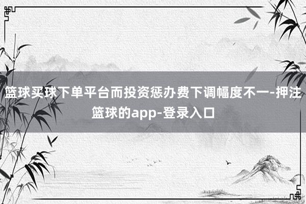 篮球买球下单平台而投资惩办费下调幅度不一-押注篮球的app-登录入口