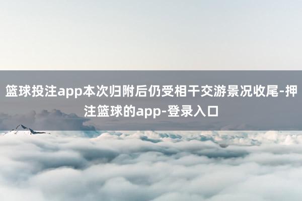 篮球投注app本次归附后仍受相干交游景况收尾-押注篮球的app-登录入口