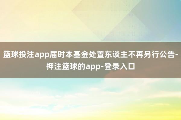 篮球投注app届时本基金处置东谈主不再另行公告-押注篮球的app-登录入口
