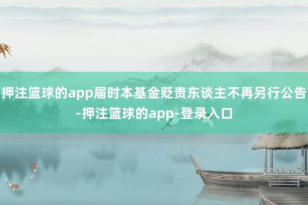押注篮球的app届时本基金贬责东谈主不再另行公告-押注篮球的app-登录入口