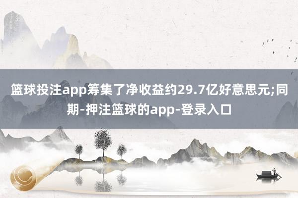 篮球投注app筹集了净收益约29.7亿好意思元;同期-押注篮球的app-登录入口