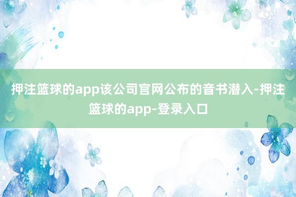 押注篮球的app　　该公司官网公布的音书潜入-押注篮球的app-登录入口