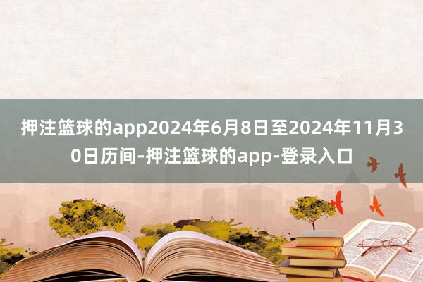 押注篮球的app2024年6月8日至2024年11月30日历间-押注篮球的app-登录入口