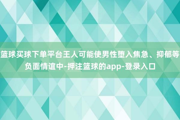 篮球买球下单平台王人可能使男性堕入焦急、抑郁等负面情谊中-押注篮球的app-登录入口