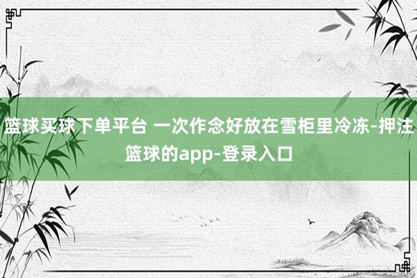 篮球买球下单平台 一次作念好放在雪柜里冷冻-押注篮球的app-登录入口