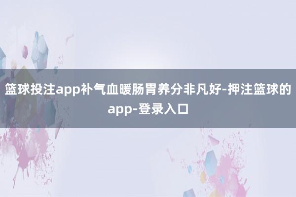 篮球投注app补气血暖肠胃养分非凡好-押注篮球的app-登录入口
