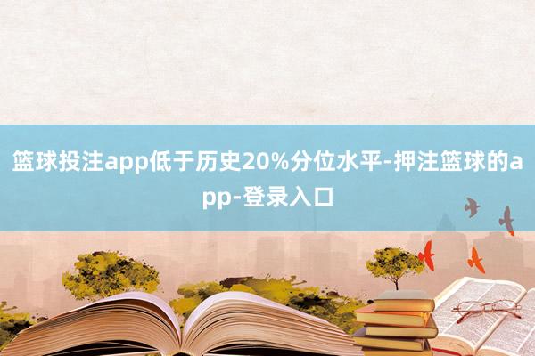 篮球投注app低于历史20%分位水平-押注篮球的app-登录入口