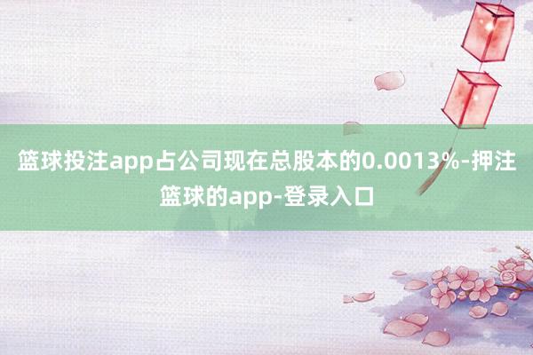 篮球投注app占公司现在总股本的0.0013%-押注篮球的app-登录入口