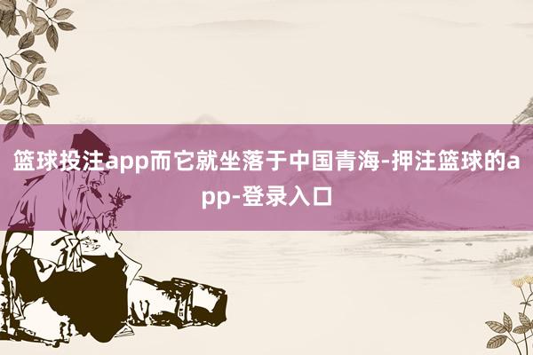 篮球投注app而它就坐落于中国青海-押注篮球的app-登录入口