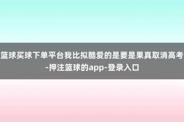 篮球买球下单平台我比拟酷爱的是要是果真取消高考-押注篮球的app-登录入口