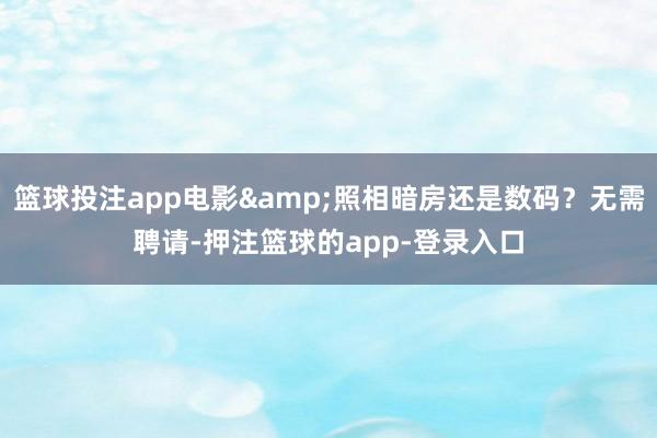 篮球投注app电影&照相暗房还是数码？无需聘请-押注篮球的app-登录入口