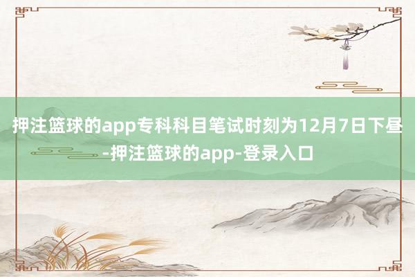 押注篮球的app专科科目笔试时刻为12月7日下昼-押注篮球的app-登录入口