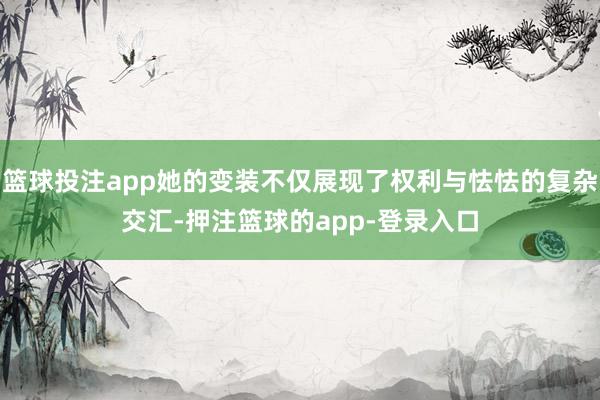 篮球投注app她的变装不仅展现了权利与怯怯的复杂交汇-押注篮球的app-登录入口