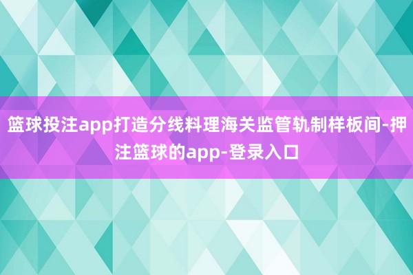 篮球投注app打造分线料理海关监管轨制样板间-押注篮球的app-登录入口