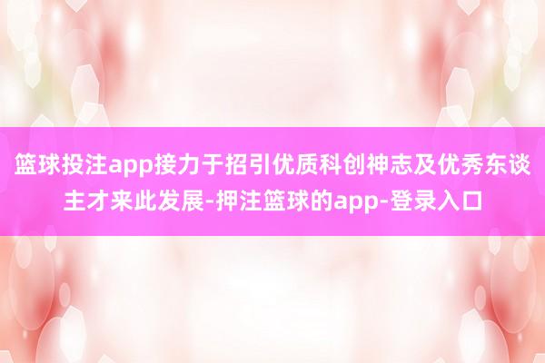 篮球投注app接力于招引优质科创神志及优秀东谈主才来此发展-押注篮球的app-登录入口
