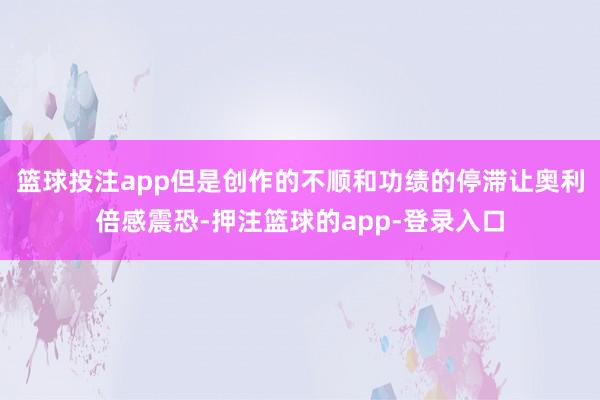 篮球投注app但是创作的不顺和功绩的停滞让奥利倍感震恐-押注篮球的app-登录入口
