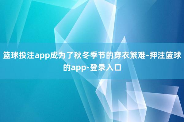 篮球投注app成为了秋冬季节的穿衣繁难-押注篮球的app-登录入口