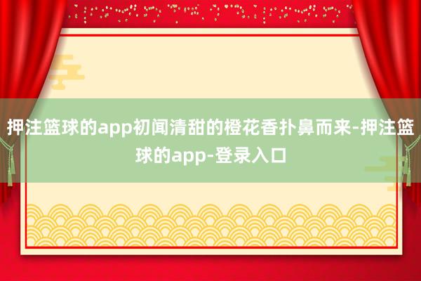 押注篮球的app初闻清甜的橙花香扑鼻而来-押注篮球的app-登录入口