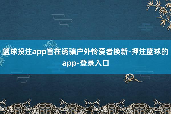 篮球投注app旨在诱骗户外怜爱者换新-押注篮球的app-登录入口