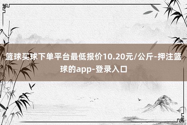 篮球买球下单平台最低报价10.20元/公斤-押注篮球的app-登录入口