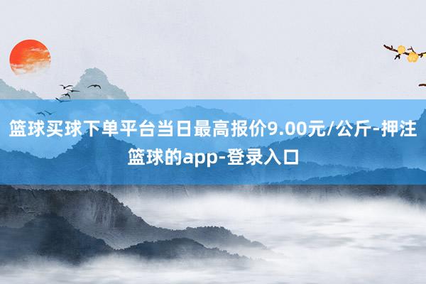 篮球买球下单平台当日最高报价9.00元/公斤-押注篮球的app-登录入口
