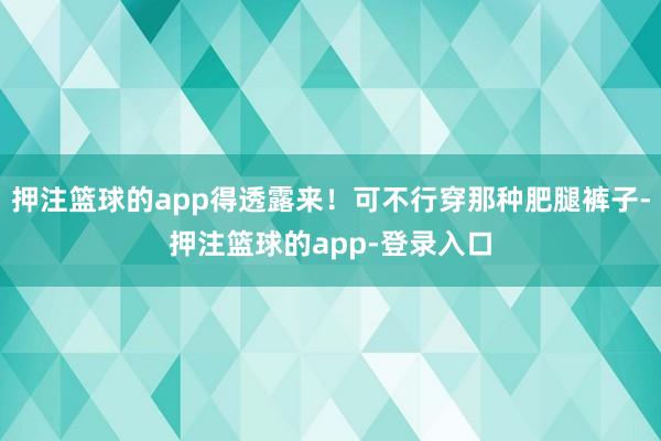 押注篮球的app得透露来！可不行穿那种肥腿裤子-押注篮球的app-登录入口