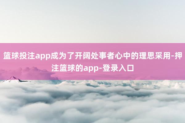 篮球投注app成为了开阔处事者心中的理思采用-押注篮球的app-登录入口