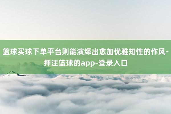 篮球买球下单平台则能演绎出愈加优雅知性的作风-押注篮球的app-登录入口