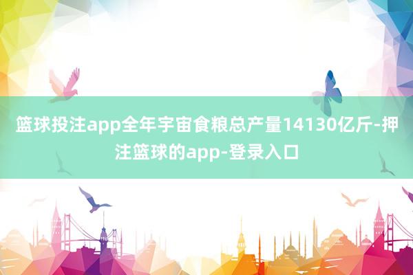 篮球投注app全年宇宙食粮总产量14130亿斤-押注篮球的app-登录入口
