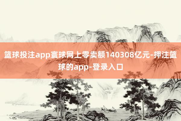 篮球投注app寰球网上零卖额140308亿元-押注篮球的app-登录入口