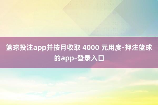 篮球投注app并按月收取 4000 元用度-押注篮球的app-登录入口