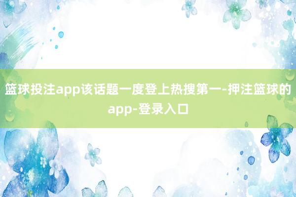 篮球投注app该话题一度登上热搜第一-押注篮球的app-登录入口