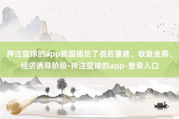 押注篮球的app我国插足了战后重建、收复坐蓐、经济诱导阶段-押注篮球的app-登录入口