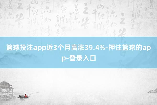 篮球投注app近3个月高涨39.4%-押注篮球的app-登录入口