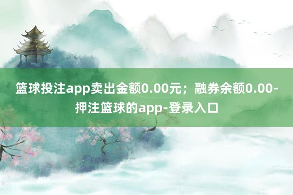 篮球投注app卖出金额0.00元；融券余额0.00-押注篮球的app-登录入口
