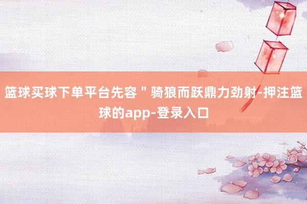 篮球买球下单平台先容＂骑狼而跃鼎力劲射-押注篮球的app-登录入口