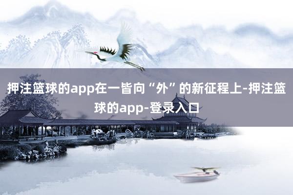 押注篮球的app在一皆向“外”的新征程上-押注篮球的app-登录入口