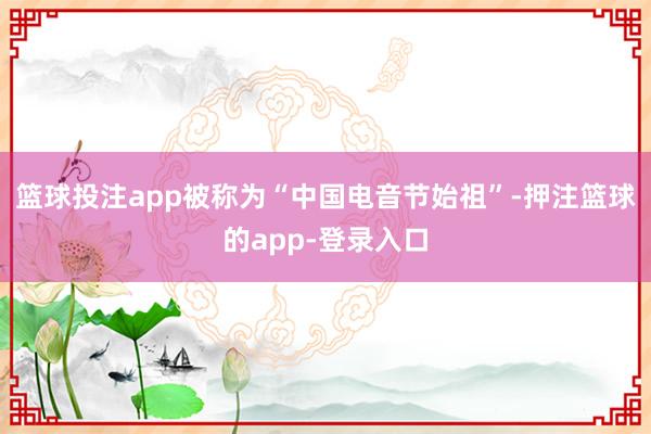 篮球投注app被称为“中国电音节始祖”-押注篮球的app-登录入口
