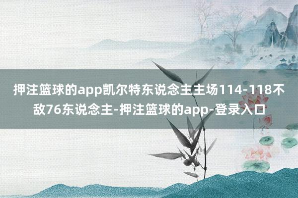 押注篮球的app凯尔特东说念主主场114-118不敌76东说念主-押注篮球的app-登录入口