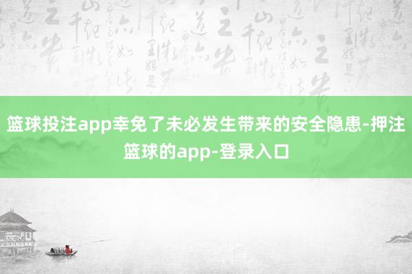 篮球投注app幸免了未必发生带来的安全隐患-押注篮球的app-登录入口