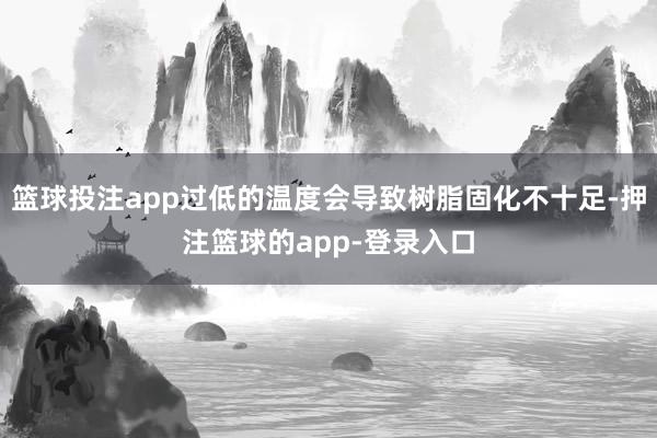 篮球投注app过低的温度会导致树脂固化不十足-押注篮球的app-登录入口