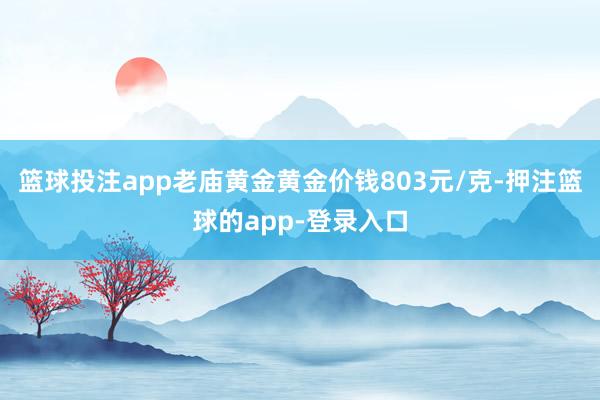篮球投注app老庙黄金黄金价钱803元/克-押注篮球的app-登录入口