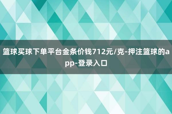篮球买球下单平台金条价钱712元/克-押注篮球的app-登录入口