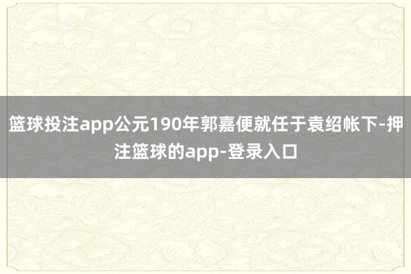 篮球投注app公元190年郭嘉便就任于袁绍帐下-押注篮球的app-登录入口