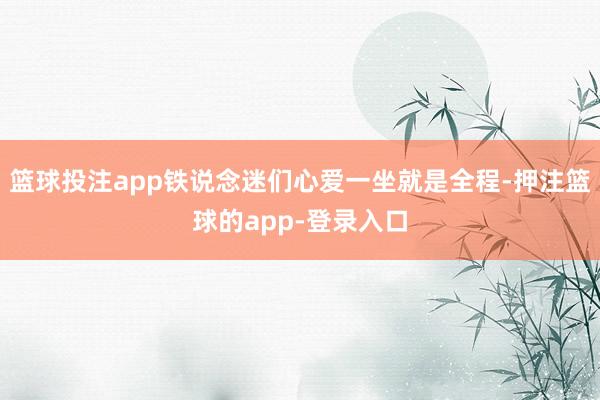 篮球投注app铁说念迷们心爱一坐就是全程-押注篮球的app-登录入口