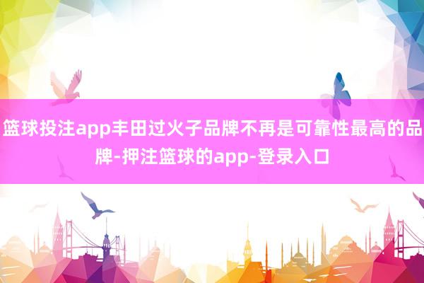 篮球投注app丰田过火子品牌不再是可靠性最高的品牌-押注篮球的app-登录入口