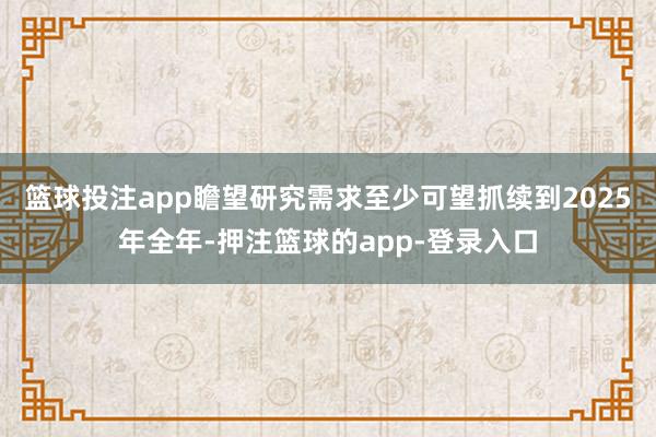篮球投注app瞻望研究需求至少可望抓续到2025年全年-押注篮球的app-登录入口